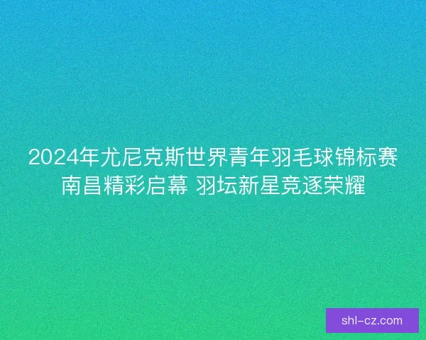 2024年尤尼克斯世界青年羽毛球锦标赛南昌精彩启幕 羽坛新星竞逐荣耀