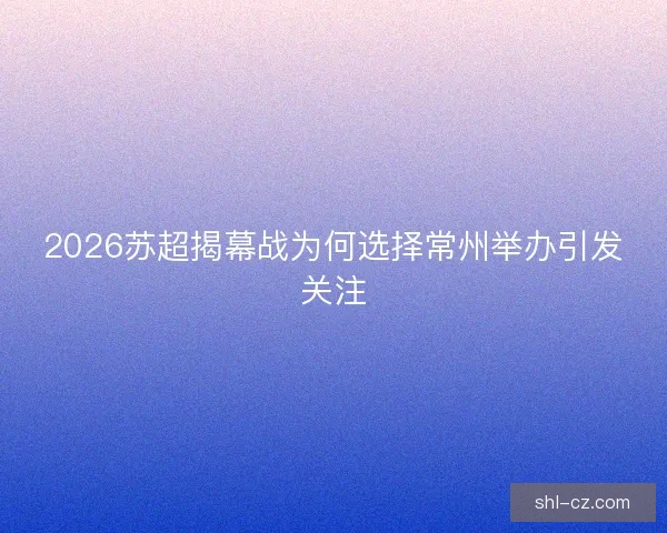 2026苏超揭幕战为何选择常州举办引发关注