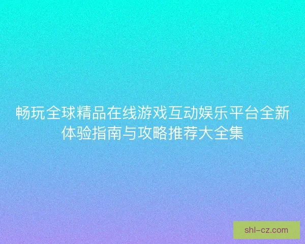畅玩全球精品在线游戏互动娱乐平台全新体验指南与攻略推荐大全集