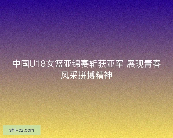 中国U18女篮亚锦赛斩获亚军 展现青春风采拼搏精神