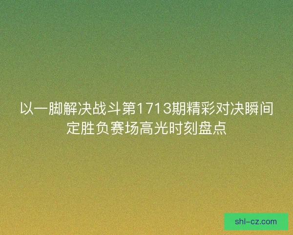 以一脚解决战斗第1713期精彩对决瞬间定胜负赛场高光时刻盘点