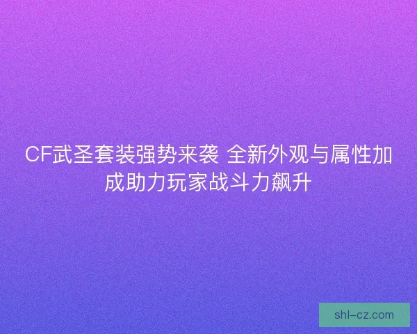 CF武圣套装强势来袭 全新外观与属性加成助力玩家战斗力飙升